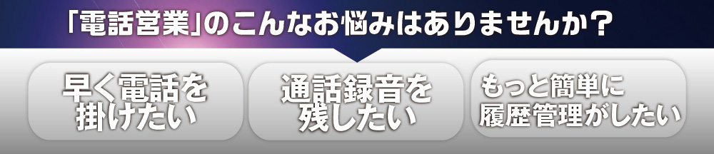 「電話営業」のこんなお悩みはありませんか？早く電話を掛けたい。通話録音を残したい。もっと簡単に履歴管理がしたい。