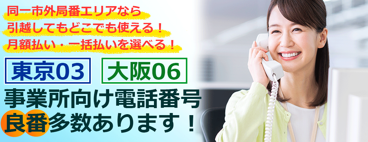 同一市外局番エリアなら引越してもどこでも使える 月額払い・一括払いを選べる 「東京03」「大阪06」事業所向け電話番号 良番多数あります！