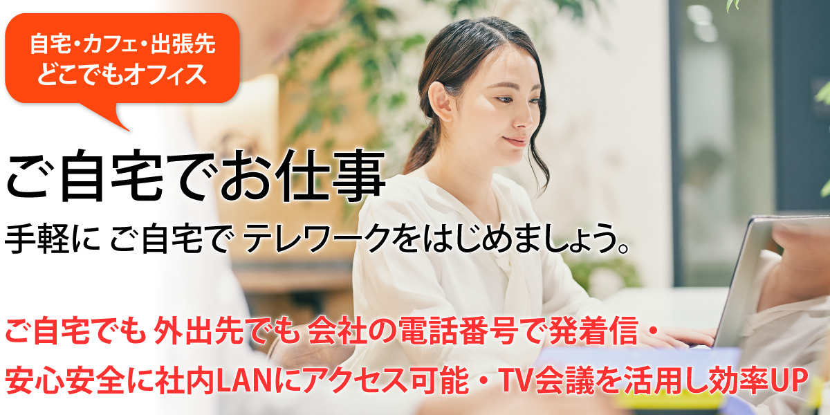 自宅・カフェ・出張先どこでもオフィス。ご自宅でお仕事。手軽にご自宅でテレワークをはじめましょう。ご自宅でも外出先でも会社の電話番号で発着信・安心安全に社内LANにアクセス可能・TV会議を活用し効率UP